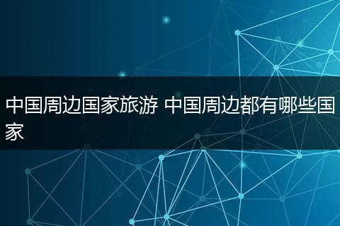 中国周边国家旅游 中国周边都有哪些国家