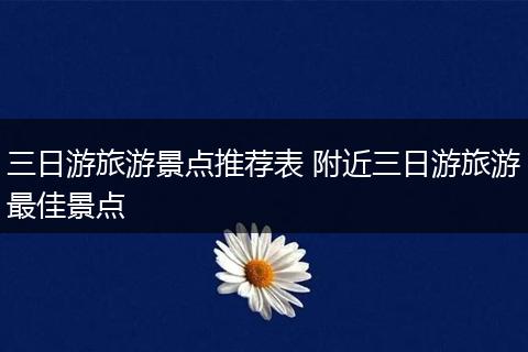 三日游旅游景点推荐表 附近三日游旅游最佳景点