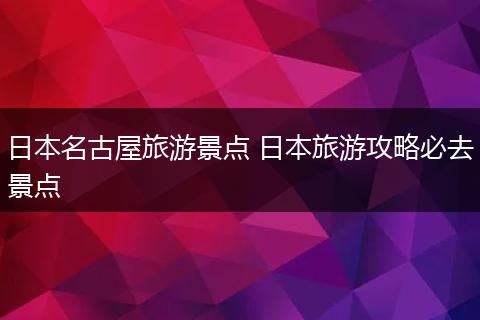 日本名古屋旅游景点 日本旅游攻略必去景点