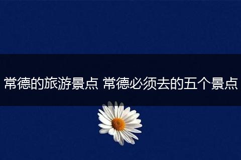 常德的旅游景点 常德必须去的五个景点