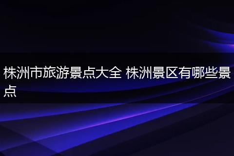 株洲市旅游景点大全 株洲景区有哪些景点
