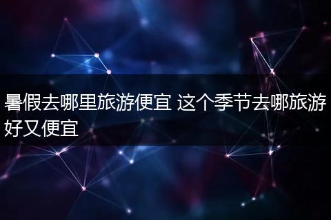 暑假去哪里旅游便宜 这个季节去哪旅游好又便宜