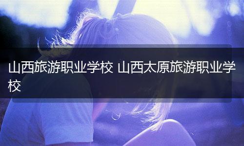 山西旅游职业学校 山西太原旅游职业学校