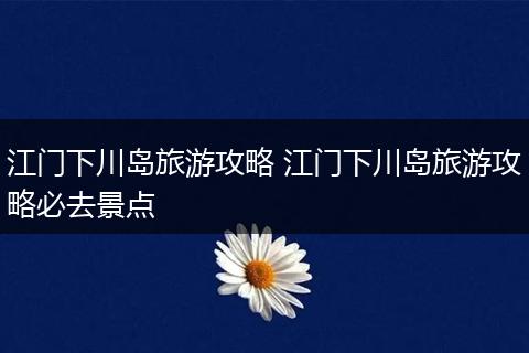 江门下川岛旅游攻略 江门下川岛旅游攻略必去景点