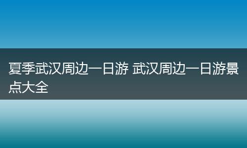 夏季武汉周边一日游 武汉周边一日游景点大全