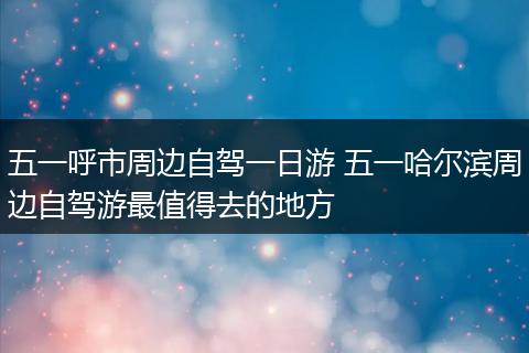 五一呼市周边自驾一日游 五一哈尔滨周边自驾游最值得去的地方