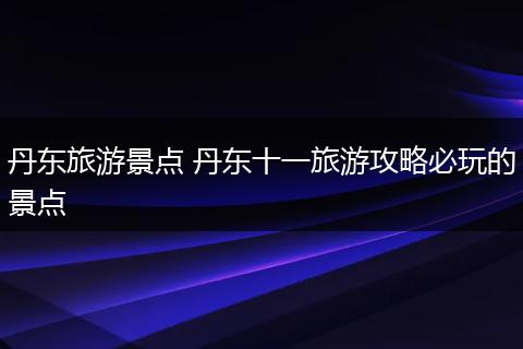 丹东旅游景点 丹东十一旅游攻略必玩的景点