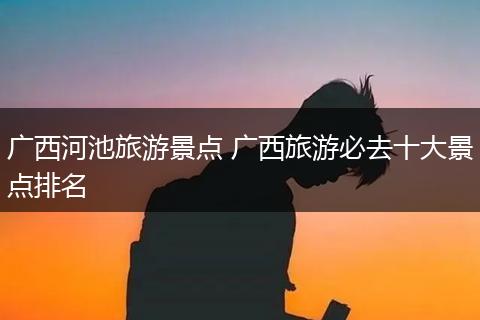 广西河池旅游景点 广西旅游必去十大景点排名
