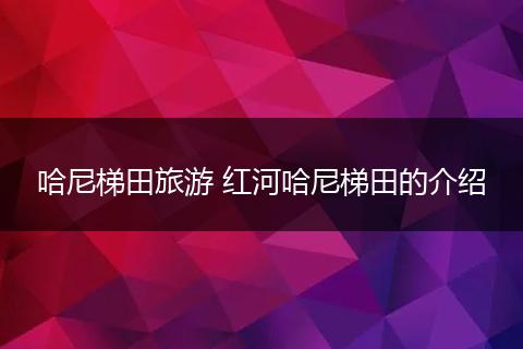 哈尼梯田旅游 红河哈尼梯田的介绍