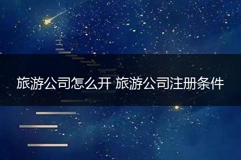旅游公司怎么开 旅游公司注册条件