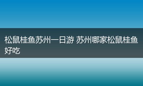 松鼠桂鱼苏州一日游 苏州哪家松鼠桂鱼好吃