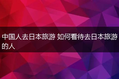 中国人去日本旅游 如何看待去日本旅游的人