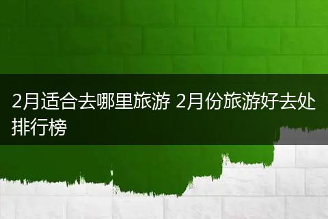 2月适合去哪里旅游 2月份旅游好去处排行榜