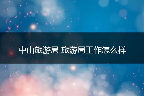中山旅游局 旅游局工作怎么样