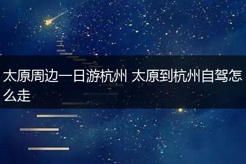 太原周边一日游杭州 太原到杭州自驾怎么走