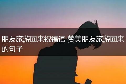 朋友旅游回来祝福语 赞美朋友旅游回来的句子