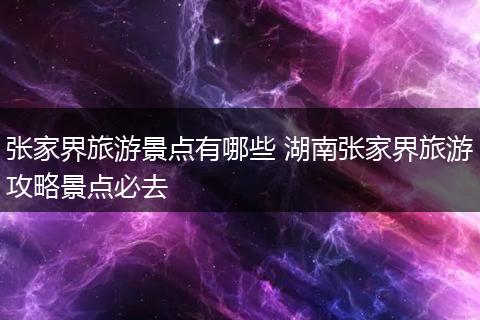 张家界旅游景点有哪些 湖南张家界旅游攻略景点必去