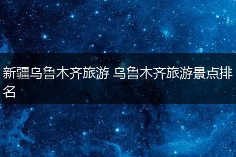 新疆乌鲁木齐旅游 乌鲁木齐旅游景点排名