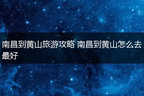 南昌到黄山旅游攻略 南昌到黄山怎么去最好