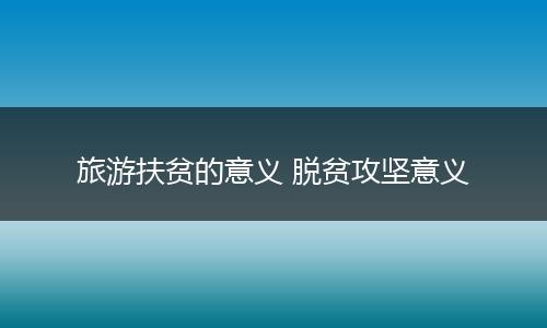 旅游扶贫的意义 脱贫攻坚意义