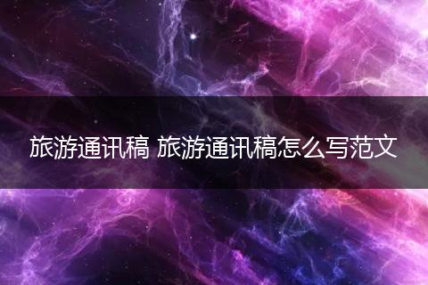 旅游通讯稿 旅游通讯稿怎么写范文