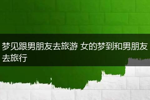 梦见跟男朋友去旅游 女的梦到和男朋友去旅行