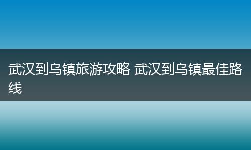 武汉到乌镇旅游攻略 武汉到乌镇最佳路线