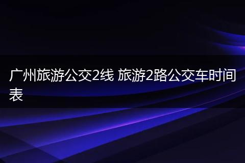 广州旅游公交2线 旅游2路公交车时间表