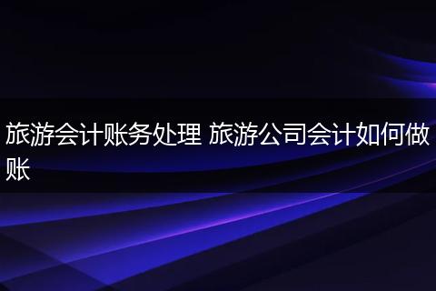 旅游会计账务处理 旅游公司会计如何做账