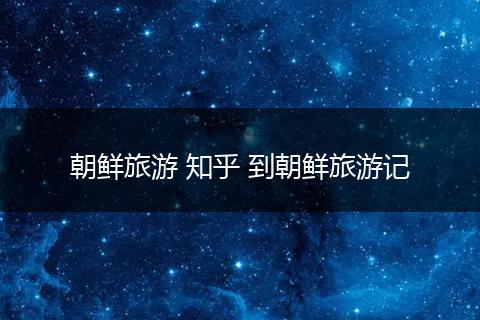 朝鲜旅游 知乎 到朝鲜旅游记