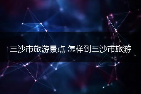 三沙市旅游景点 怎样到三沙市旅游