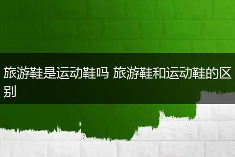 旅游鞋是运动鞋吗 旅游鞋和运动鞋的区别