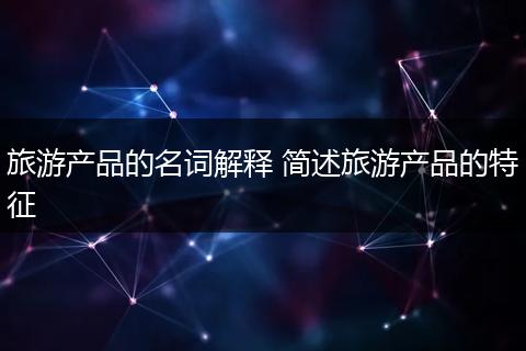 旅游产品的名词解释 简述旅游产品的特征