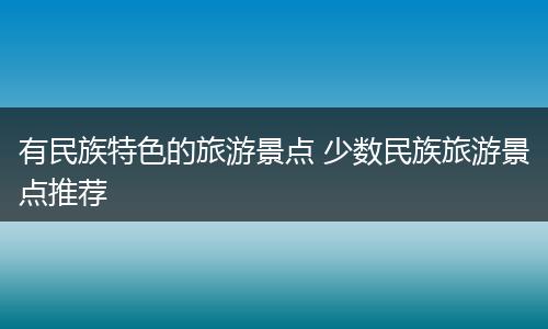 有民族特色的旅游景点 少数民族旅游景点推荐