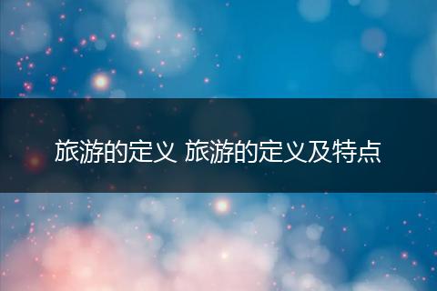 旅游的定义 旅游的定义及特点