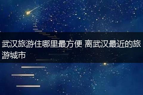 武汉旅游住哪里最方便 离武汉最近的旅游城市