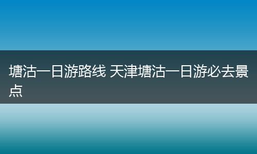 塘沽一日游路线 天津塘沽一日游必去景点
