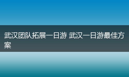 武汉团队拓展一日游 武汉一日游最佳方案