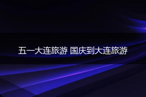 五一大连旅游 国庆到大连旅游