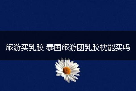 旅游买乳胶 泰国旅游团乳胶枕能买吗