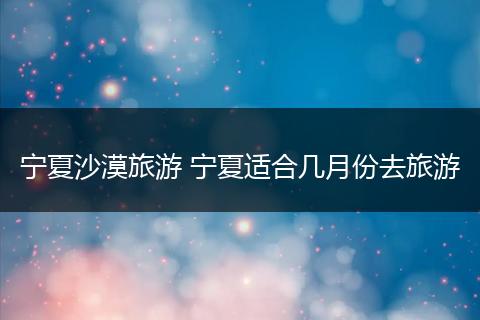 宁夏沙漠旅游 宁夏适合几月份去旅游