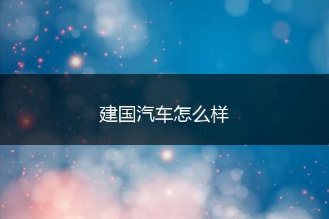建国汽车怎么样
