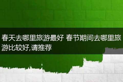 春天去哪里旅游最好 春节期间去哪里旅游比较好,请推荐