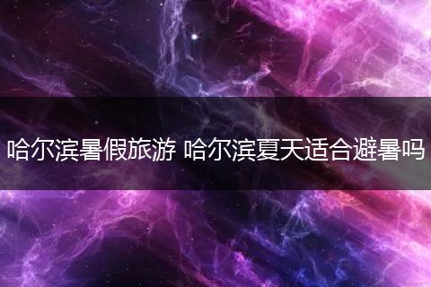 哈尔滨暑假旅游 哈尔滨夏天适合避暑吗