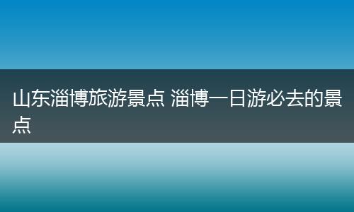 山东淄博旅游景点 淄博一日游必去的景点