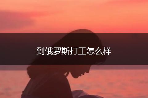 到俄罗斯打工怎么样