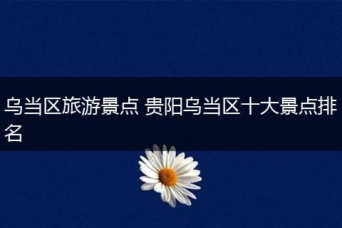 乌当区旅游景点 贵阳乌当区十大景点排名