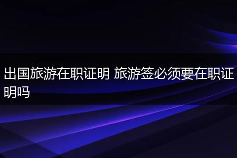 出国旅游在职证明 旅游签必须要在职证明吗