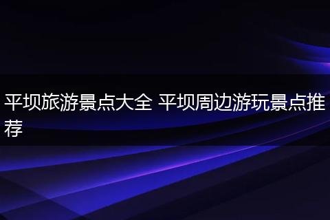 平坝旅游景点大全 平坝周边游玩景点推荐