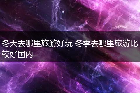 冬天去哪里旅游好玩 冬季去哪里旅游比较好国内